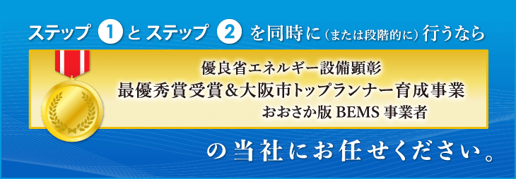 ステップ1とステップ2を同時に(または段階的に) 行うなら優良省エネルギー設備顕彰 最優秀賞受賞&大阪市トップランナー育成事業の当社にお任せください。